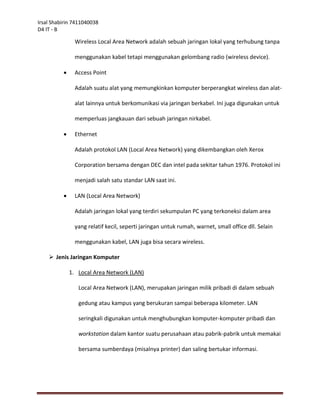 Irsal Shabirin 7411040038
D4 IT - B

                Wireless Local Area Network adalah sebuah jaringan lokal yang terhubung tanpa

                menggunakan kabel tetapi menggunakan gelombang radio (wireless device).

               Access Point

                Adalah suatu alat yang memungkinkan komputer berperangkat wireless dan alat-

                alat lainnya untuk berkomunikasi via jaringan berkabel. Ini juga digunakan untuk

                memperluas jangkauan dari sebuah jaringan nirkabel.

               Ethernet

                Adalah protokol LAN (Local Area Network) yang dikembangkan oleh Xerox

                Corporation bersama dengan DEC dan intel pada sekitar tahun 1976. Protokol ini

                menjadi salah satu standar LAN saat ini.

               LAN (Local Area Network)

                Adalah jaringan lokal yang terdiri sekumpulan PC yang terkoneksi dalam area

                yang relatif kecil, seperti jaringan untuk rumah, warnet, small office dll. Selain

                menggunakan kabel, LAN juga bisa secara wireless.

     Jenis Jaringan Komputer

              1. Local Area Network (LAN)

                 Local Area Network (LAN), merupakan jaringan milik pribadi di dalam sebuah

                 gedung atau kampus yang berukuran sampai beberapa kilometer. LAN

                 seringkali digunakan untuk menghubungkan komputer-komputer pribadi dan

                 workstation dalam kantor suatu perusahaan atau pabrik-pabrik untuk memakai

                 bersama sumberdaya (misalnya printer) dan saling bertukar informasi.
 