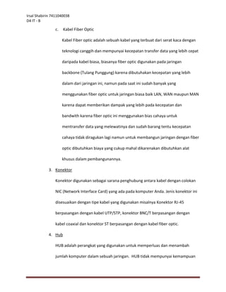 Irsal Shabirin 7411040038
D4 IT - B

                c.   Kabel Fiber Optic

                     Kabel Fiber optic adalah sebuah kabel yang terbuat dari serat kaca dengan

                     teknologi canggih dan mempunyai kecepatan transfer data yang lebih cepat

                     daripada kabel biasa, biasanya fiber optic digunakan pada jaringan

                     backbone (Tulang Punggung) karena dibutuhakan kecepatan yang lebih

                     dalam dari jaringan ini, namun pada saat ini sudah banyak yang

                     menggunakan fiber optic untuk jaringan biasa baik LAN, WAN maupun MAN

                     karena dapat memberikan dampak yang lebih pada kecepatan dan

                     bandwith karena fiber optic ini menggunakan bias cahaya untuk

                     mentransfer data yang melewatinya dan sudah barang tentu kecepatan

                     cahaya tidak diragukan lagi namun untuk membangun jaringan dengan fiber

                     optic dibutuhkan biaya yang cukup mahal dikarenakan dibutuhkan alat

                     khusus dalam pembangunannya.

            3. Konektor

                Konektor digunakan sebagai sarana penghubung antara kabel dengan colokan

                NIC (Network Interface Card) yang ada pada komputer Anda. Jenis konektor ini

                disesuaikan dengan tipe kabel yang digunakan misalnya Konektor RJ-45

                berpasangan dengan kabel UTP/STP, konektor BNC/T berpasangan dengan

                kabel coaxial dan konektor ST berpasangan dengan kabel fiber optic.

            4. Hub

                HUB adalah perangkat yang digunakan untuk memperluas dan menambah

                jumlah komputer dalam sebuah jaringan. HUB tidak mempunyai kemampuan
 