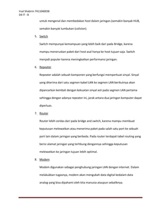 Irsal Shabirin 7411040038
D4 IT - B

                untuk mengenal dan membedakan host dalam jaringan.(semakin banyak HUB,

                semakin banyak tumbukan (colision).

            5. Switch

                Switch mempunyai kemampuan yang lebih baik dari pada Bridge, karena

                mampu meneruskan paket dari host asal hanya ke host tujuan saja. Switch

                menjadi populer karena meningkatkan performansi jaringan.

            6. Repeater

                Repeater adalah sebuah komponen yang berfungsi memperkuat sinyal. Sinyal

                yang diterima dari satu segmen kabel LAN ke segmen LAN berikutnya akan

                dipancarkan kembali dengan kekuatan sinyal asli pada segmen LAN pertama

                sehingga dengan adanya repeater ini, jarak antara dua jaringan komputer dapat

                diperluas.

            7. Router

                Router lebih cerdas dari pada bridge and switch, karena mampu membuat

                keputusan melewatkan atau menerima paket pada salah satu port ke sebuah

                port lain dalam jaringan yang berbeda. Pada router terdapat tabel routing yang

                berisi alamat jaringan yang terhbung dengannya sehingga keputusan

                melewatkan ke jaringan tujuan lebih optimal.

            8. Modem

                Modem digunakan sebagai penghubung jaringan LAN dengan internet. Dalam

                melakukkan tugasnya, modem akan mengubah data digital kedalam data

                analog yang bisa dipahami oleh kita manusia ataupun sebaliknya.
 