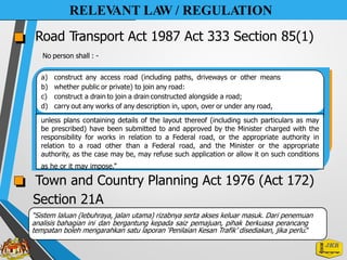 RELEV
ANT LA
W / REGULATION
Road Transport Act 1987 Act 333 Section 85(1)
No person shall : -
a) construct any access road (including paths, driveways or other means
b) whether public or private) to join any road:
c) construct a drain to join a drain constructed alongside a road;
d) carry out any works of any description in, upon, over or under any road,
Town and Country Planning Act 1976 (Act 172)
Section 21A
“Sistem laluan (lebuhraya, jalan utama) rizabnya serta akses keluar masuk. Dari penemuan
analisis bahagian ini dan bergantung kepada saiz pemajuan, pihak berkuasa perancang
tempatan boleh mengarahkan satu laporan ‘Penilaian Kesan Trafik’ disediakan, jika perlu.”
unless plans containing details of the layout thereof (including such particulars as may
be prescribed) have been submitted to and approved by the Minister charged with the
responsibility for works in relation to a Federal road, or the appropriate authority in
relation to a road other than a Federal road, and the Minister or the appropriate
authority, as the case may be, may refuse such application or allow it on such conditions
as he or it may impose.”
 