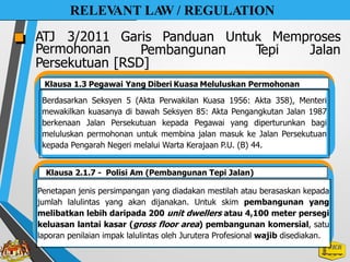 Berdasarkan Seksyen 5 (Akta Perwakilan Kuasa 1956: Akta 358), Menteri
mewakilkan kuasanya di bawah Seksyen 85: Akta Pengangkutan Jalan 1987
berkenaan Jalan Persekutuan kepada Pegawai yang diperturunkan bagi
meluluskan permohonan untuk membina jalan masuk ke Jalan Persekutuan
kepada Pengarah Negeri melalui Warta Kerajaan P.U. (B) 44.
RELEV
ANT LA
W / REGULATION
ATJ 3/2011 Garis Panduan Untuk Memproses
Permohonan
Persekutuan
Pembangunan T
epi Jalan
[RSD]
Klausa 1.3 Pegawai Yang Diberi Kuasa Meluluskan Permohonan
Penetapan jenis persimpangan yang diadakan mestilah atau berasaskan kepada
jumlah lalulintas yang akan dijanakan. Untuk skim pembangunan yang
melibatkan lebih daripada 200 unit dwellers atau 4,100 meter persegi
keluasan lantai kasar (gross floor area) pembangunan komersial, satu
laporan penilaian impak lalulintas oleh Jurutera Profesional wajib disediakan.
Klausa 2.1.7 - Polisi Am (Pembangunan Tepi Jalan)
 