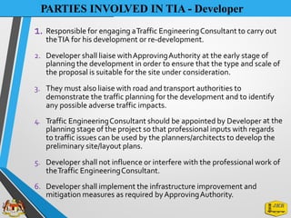 PARTIES INVOLVED IN TIA - Developer
1. Responsible for engaging aTraffic EngineeringConsultant to carry out
theTIA for his development or re-development.
2. Developer shall liaise withApprovingAuthority at the early stage of
planning the development in order to ensure that the type and scale of
the proposal is suitable for the site under consideration.
3. They must also liaise with road and transport authorities to
demonstrate the traffic planning for the development and to identify
any possible adverse traffic impacts.
4. Traffic EngineeringConsultant should be appointed by Developer at the
planning stage of the project so that professional inputs with regards
to traffic issues can be used by the planners/architects to develop the
preliminary site/layout plans.
5. Developer shall not influence or interfere with the professional work of
theTraffic EngineeringConsultant.
6. Developer shall implement the infrastructure improvement and
mitigation measures as required byApprovingAuthority.
 
