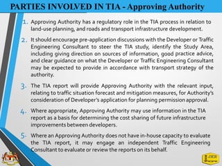 PARTIES INVOLVED IN TIA - Approving Authority
1. Approving Authority has a regulatory role in the TIA process in relation to
land-use planning, and roads and transport infrastructure development.
It should encourage pre-application discussions with the Developer or Traffic
Engineering Consultant to steer the TIA study, identify the Study Area,
including giving direction on sources of information, good practice advice,
and clear guidance on what the Developer or Traffic Engineering Consultant
may be expected to provide in accordance with transport strategy of the
authority.
The TIA report will provide Approving Authority with the relevant input,
relating to traffic situation forecast and mitigation measures, for Authority’s
consideration of Developer’s application for planning permission approval.
Where appropriate, Approving Authority may use information in the TIA
report as a basis for determining the cost sharing of future infrastructure
improvements between developers.
Where an Approving Authority does not have in-house capacity to evaluate
the TIA report, it may engage an independent Traffic Engineering
Consultant to evaluate or review the reports on its behalf.
2.
3.
4.
5.
 