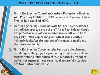 PARTIES INVOLVED IN TIA- T.E.C
1. Traffic EngineeringConsultant can be a Professional Engineer
with PractisingCertificate (PEPC) or a team of specialists in a
firm led by a qualified PEPC.
Traffic EngineeringConsultant who has been commissioned
by the Developer to carry out theTIA shall act independently
and professionally, without interference or influence from
any party.Traffic EngineeringConsultant shall directly or
indirectly look after the interests of the general public and
the local community.
Traffic EngineeringConsultant shall evaluate the planning
and design of the project in promoting sustainablemodes of
transportation.Optimisation of road capacity by means of
traffic management measures should be carefully studied
and taken into consideration.
2.
3.
 