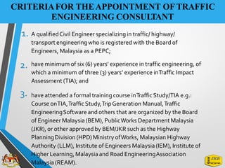 CRITERIAFOR THEAPPOINTMENT OFTRAFFIC
ENGINEERING CONSULTANT
1. A qualifiedCivil Engineer specializing in traffic/ highway/
transport engineeringwho is registered with the Board of
Engineers, Malaysia as a PEPC;
2. have minimum of six (6) years’ experience in traffic engineering, of
which a minimum of three (3) years’ experience inTraffic Impact
Assessment (TIA); and
3. have attended a formal training course inTrafficStudy/TIA e.g.:
Course onTIA,TrafficStudy,TripGeneration Manual,Traffic
EngineeringSoftware and others that are organized by the Board
of Engineer Malaysia (BEM), PublicWorks DepartmentMalaysia
(JKR), or other approvedby BEM/JKR such as the Highway
PlanningDivision (HPD)Ministry ofWorks, Malaysian Highway
Authority (LLM), Institute of Engineers Malaysia(IEM), Institute of
Higher Learning, Malaysiaand Road EngineeringAssociation
Malaysia (REAM).
 