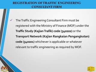 REGISTRATION OFTRAFFIC ENGINEERING
CONSULTANT FIRM
✓ TheTraffic Engineering Consultant Firm must be
registered with the Ministry of Finance (MOF) under the
Traffic Study (KajianTrafik) code (340202) or the
Transport Network (Kajian Rangkaian Pengangkutan)
code (340201) whichever is applicable or whatever
relevant to traffic engineering as required by MOF.
 