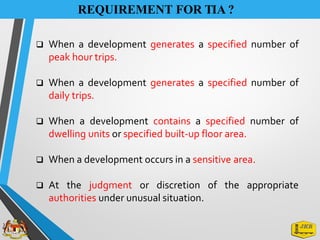 REQUIREMENT FOR TIA ?
❑ When a development generates a specified number of
peak hour trips.
❑ When a development generates a specified number of
daily trips.
❑ When a development contains a specified number of
dwelling units or specified built-up floor area.
❑ When a development occurs in a sensitive area.
❑ At the judgment or discretion of the appropriate
authorities under unusual situation.
 