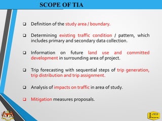 SCOPE OF TIA
❑ Definition of the study area / boundary.
❑ Determining existing traffic condition / pattern, which
includes primary and secondary data collection.
❑ Information on future land use and committed
development in surrounding area of project.
❑ Trip forecasting with sequential steps of trip generation,
trip distribution and trip assignment.
❑ Analysis of impacts on traffic in area of study.
❑ Mitigation measures proposals.
 