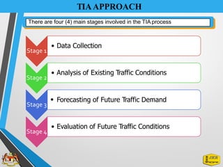 TIAAPPROACH
• Data Collection
Stage 1
• Analysis of Existing Traffic Conditions
Stage 2
• Forecasting of Future Traffic Demand
Stage 3
• Evaluation of Future Traffic Conditions
Stage 4
There are four (4) main stages involved in the TIA process
 