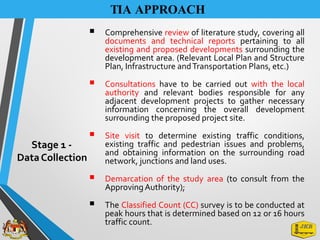 TIA APPROACH
▪ Comprehensive review of literature study, covering all
documents and technical reports pertaining to all
existing and proposed developments surrounding the
development area. (Relevant Local Plan and Structure
Plan, Infrastructure andTransportation Plans, etc.)
▪ Consultations have to be carried out with the local
authority and relevant bodies responsible for any
adjacent development projects to gather necessary
information concerning the overall development
surrounding the proposed project site.
▪ Site visit to determine existing traffic conditions,
existing traffic and pedestrian issues and problems,
and obtaining information on the surrounding road
network, junctions and land uses.
▪ Demarcation of the study area (to consult from the
ApprovingAuthority);
▪ The Classified Count (CC) survey is to be conducted at
peak hours that is determined based on 12 or 16 hours
traffic count.
Stage 1 -
DataCollection
 