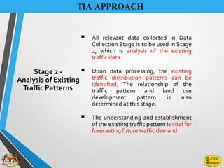 TIA APPROACH
▪ All relevant data collected in Data
Collection Stage is to be used in Stage
2, which is analysis of the existing
traffic data.
▪ Upon data processing, the existing
traffic distribution patterns can be
identified. The relationship of the
traffic pattern and land use
development pattern is also
determined at this stage.
▪ The understanding and establishment
of the existing traffic pattern is vital for
forecasting future traffic demand.
Stage 2 -
Analysis of Existing
Traffic Patterns
 