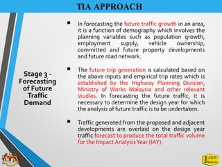 TIA APPROACH
▪ In forecasting the future traffic growth in an area,
it is a function of demography which involves the
planning variables such as population growth,
employment supply, vehicle ownership,
committed and future property developments
and future road network.
▪ The future trip generation is calculated based on
the above inputs and empirical trip rates which is
established by the Highway Planning Division,
Ministry of Works Malaysia and other relevant
studies. In forecasting the future traffic, it is
necessary to determine the design year for which
the analysis of future traffic is to be undertaken.
▪ Traffic generated from the proposed and adjacent
developments are overlaid on the design year
traffic forecast to produce the total traffic volume
for the Impact AnalysisYear (IAY).
Stage 3 -
Forecasting
of Future
Traffic
Demand
 