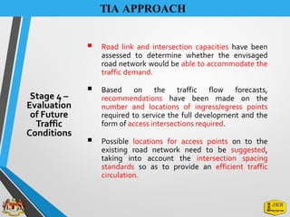 TIA APPROACH
▪ Road link and intersection capacities have been
assessed to determine whether the envisaged
road network would be able to accommodate the
traffic demand.
▪ Based on the traffic flow forecasts,
recommendations have been made on the
number and locations of ingress/egress points
required to service the full development and the
form of access intersections required.
▪ Possible locations for access points on to the
existing road network need to be suggested,
taking into account the intersection spacing
standards so as to provide an efficient traffic
circulation.
Stage 4 –
Evaluation
of Future
Traffic
Conditions
 