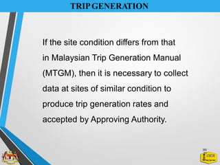 TRIPGENERATION
If the site condition differs from that
in Malaysian Trip Generation Manual
(MTGM), then it is necessary to collect
data at sites of similar condition to
produce trip generation rates and
accepted by Approving Authority.
35/
21
 