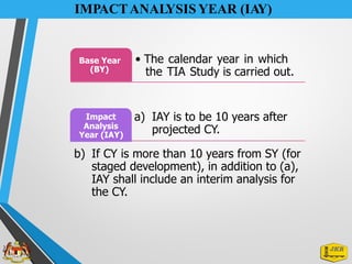 IMPACTANALYSIS YEAR (IAY)
Base Year
(BY)
• The calendar year in which
the TIA Study is carried out.
Impact
Analysis
Year (IAY)
a) IAY is to be 10 years after
projected CY.
b) If CY is more than 10 years from SY (for
staged development), in addition to (a),
IAY shall include an interim analysis for
the CY.
 