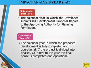 IMPACTANALYSIS YEAR (IAY)
Submission
Year (SY)
• The calendar year in which the Developer
submits his Development Proposal Report
to the Approving Authority for Planning
Permission.
Completion
Year (CY)
• The calendar year in which the proposed
development is fully completed and
operational. If the project is divided into
phases, CY refers to the year the final
phase is completed and operational.
 
