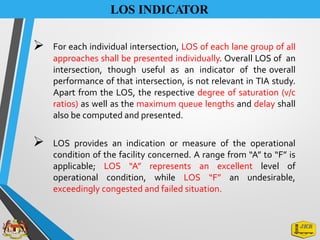 LOS INDICATOR
➢ For each individual intersection, LOS of each lane group of all
approaches shall be presented individually. Overall LOS of an
intersection, though useful as an indicator of the overall
performance of that intersection, is not relevant in TIA study.
Apart from the LOS, the respective degree of saturation (v/c
ratios) as well as the maximum queue lengths and delay shall
also be computed and presented.
➢ LOS provides an indication or measure of the operational
condition of the facility concerned. A range from “A” to “F” is
applicable; LOS “A” represents an excellent level of
operational condition, while LOS “F” an undesirable,
exceedingly congested and failed situation.
 