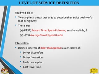Road/Mid-block
• Two (2) primary measures used to describe the service quality of a
road or highway.
• These are:
(1) (PTSF) PercentTime-Spent-Following another vehicle, &
(2) (ATS)AverageTravel Speed (km/h).
Intersection
• Defined in terms of delay (kelengahan) as a measure of:
• Driver discomfort
• Driver frustration
• Fuel consumption
• Lost travel time
LEVELOF SERVICE DEFINITION
 
