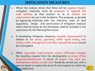 MITIGATION MEASURES
1. Where the analysis shows that there will be negative impact,
mitigation measures must be proposed to upgrade the
road facilities at that location so as to achieve the
requirements set out in this Guideline. This proposal, as decided
by Approving Authority, with the indicative costs of land
acquisition, design and construction of mitigation measure
which shall be borne by the Developer, shall be included in the
submission for the Planning Permission.
2. In developing mitigation measures, possible improvements in
relation to site access, geometry, traffic signal timing, new
facility, traffic management and other operational issues should
be investigated.
3. When reasonable improvements cannot sufficiently mitigate
the resulting impacts from the development, a review of the
proposed development in terms of project size, land use,
development density or plot ratio should be carried out, with a
view to lessen or reduce the level of such impacts to within the
acceptable level.
 