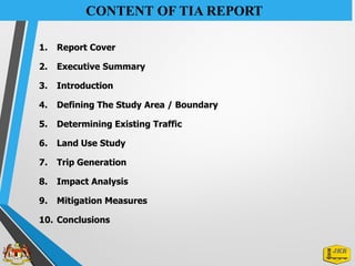 CONTENT OF TIA REPORT
1. Report Cover
2. Executive Summary
3. Introduction
4. Defining The Study Area / Boundary
5. Determining Existing Traffic
6. Land Use Study
7. Trip Generation
8. Impact Analysis
9. Mitigation Measures
10. Conclusions
 