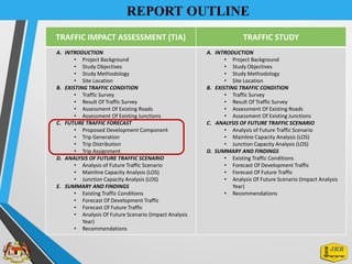 REPORT OUTLINE
TRAFFIC IMPACT ASSESSMENT (TIA) TRAFFIC STUDY
A. INTRODUCTION
• Project Background
• Study Objectives
• Study Methodology
• Site Location
B. EXISTING TRAFFIC CONDITION
• Traffic Survey
• Result Of Traffic Survey
• Assessment Of Existing Roads
• Assessment Of Existing Junctions
C. FUTURE TRAFFIC FORECAST
• Proposed Development Component
• Trip Generation
• Trip Distribution
• Trip Assignment
D. ANALYSIS OF FUTURE TRAFFIC SCENARIO
• Analysis of Future Traffic Scenario
• Mainline Capacity Analysis (LOS)
• Junction Capacity Analysis (LOS)
E. SUMMARY AND FINDINGS
• Existing Traffic Conditions
• Forecast Of Development Traffic
• Forecast Of Future Traffic
• Analysis Of Future Scenario (Impact Analysis
Year)
• Recommendations
A. INTRODUCTION
• Project Background
• Study Objectives
• Study Methodology
• Site Location
B. EXISTING TRAFFIC CONDITION
• Traffic Survey
• Result Of Traffic Survey
• Assessment Of Existing Roads
• Assessment Of Existing Junctions
C. ANALYSIS OF FUTURE TRAFFIC SCENARIO
• Analysis of Future Traffic Scenario
• Mainline Capacity Analysis (LOS)
• Junction Capacity Analysis (LOS)
D. SUMMARY AND FINDINGS
• Existing Traffic Conditions
• Forecast Of Development Traffic
• Forecast Of Future Traffic
• Analysis Of Future Scenario (Impact Analysis
Year)
• Recommendations
 