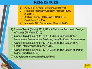 REFERENCES
1) Road Traffic Volume Malaysia (RTVM)
2) Malaysia Highway Capacity Manual (2006
& 2011)
3) Arahan T
eknik (Jalan) ATJ 38/2018 –
Guidelines for TIA
4) Malaysia Trip Generation Manual 2010
5) Arahan T
eknik (Jalan) ATJ 8/86 - A Guide on Geometric Design
of Roads (Pindaan 2015)
6) Arahan T
eknik (Jalan) ATJ 3/2011 - Garis Panduan Untuk
Memproses Permohonan Pembangunan T
epi Jalan Persekutuan
7) Arahan T
eknik (Jalan) 11/87 - A Guide to the Design of At-
Grade Intersections (Pindaan 2017)
8) Arahan T
eknik (Jalan) 13/87 - A Guide to the Design of Traffic
Signal (Pindaan 2017)
9) Any relevant international guidelines
 