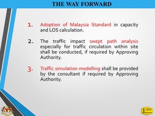 THE WAY FORWARD
1. Adoption of Malaysia Standard in capacity
and LOS calculation.
2. The traffic impact swept path analysis
especially for traffic circulation within site
shall be conducted, if required by Approving
Authority.
3. Traffic simulation modelling shall be provided
by the consultant if required by Approving
Authority.
 