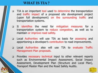 WHAT IS TIA?
❑ TIA is an important tool used to determine the transportation
and traffic impact of a proposed site development project
(upon full development) on the surrounding traffic and
transportation systems.
❑ It identifies the need for mitigation measures for a
transportation system to reduce congestion, as well as to
maintain or improve road safety.
❑ Local Authorities will use TIA as basis for assessing and
apportioning a developer’s contribution to road improvements.
❑ Local Authorities also will use TIA to evaluate Traffic
Management Plan proposals.
❑ Provides necessary technical input to other relevant reports
such as Environmental Impact Assessment, Social Impact
Assessment, Development Plan (Structure and Local Plan),
Transport Master Plan and the Road Safety Audits.
 