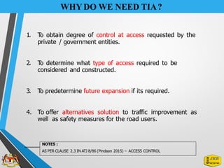 WHY DO WE NEED TIA?
1. T
o obtain degree of control at access requested by the
private / government entities.
2. T
o determine what type of access required to be
considered and constructed.
3. T
o predetermine future expansion if its required.
4. To offer alternatives solution to traffic improvement as
well as safety measures for the road users.
NOTES :
AS PER CLAUSE 2.3 IN ATJ 8/86 (Pindaan 2015) – ACCESS CONTROL
 