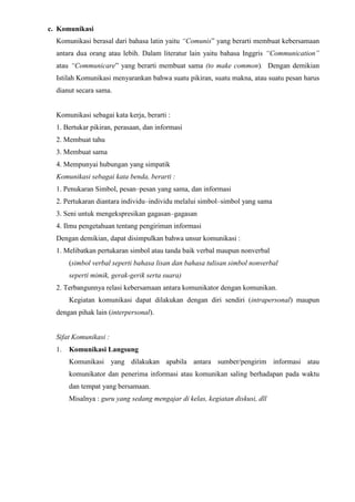 c. Komunikasi
Komunikasi berasal dari bahasa latin yaitu “Comunis” yang berarti membuat kebersamaan
antara dua orang atau lebih. Dalam literatur lain yaitu bahasa Inggris “Communication”
atau “Communicare” yang berarti membuat sama (to make common). Dengan demikian
Istilah Komunikasi menyarankan bahwa suatu pikiran, suatu makna, atau suatu pesan harus
dianut secara sama.
Komunikasi sebagai kata kerja, berarti :
1. Bertukar pikiran, perasaan, dan informasi
2. Membuat tahu
3. Membuat sama
4. Mempunyai hubungan yang simpatik
Komunikasi sebagai kata benda, berarti :
1. Penukaran Simbol, pesan–pesan yang sama, dan informasi
2. Pertukaran diantara individu–individu melalui simbol–simbol yang sama
3. Seni untuk mengekspresikan gagasan–gagasan
4. Ilmu pengetahuan tentang pengiriman informasi
Dengan demikian, dapat disimpulkan bahwa unsur komunikasi :
1. Melibatkan pertukaran simbol atau tanda baik verbal maupun nonverbal
(simbol verbal seperti bahasa lisan dan bahasa tulisan simbol nonverbal
seperti mimik, gerak-gerik serta suara)
2. Terbangunnya relasi kebersamaan antara komunikator dengan komunikan.
Kegiatan komunikasi dapat dilakukan dengan diri sendiri (intrapersonal) maupun
dengan pihak lain (interpersonal).
Sifat Komunikasi :
1. Komunikasi Langsung
Komunikasi yang dilakukan apabila antara sumber/pengirim informasi atau
komunikator dan penerima informasi atau komunikan saling berhadapan pada waktu
dan tempat yang bersamaan.
Misalnya : guru yang sedang mengajar di kelas, kegiatan diskusi, dll
 