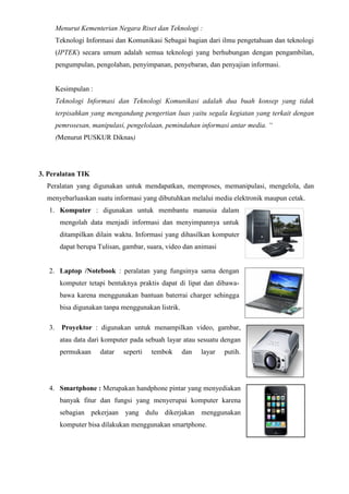 Menurut Kementerian Negara Riset dan Teknologi :
Teknologi Informasi dan Komunikasi Sebagai bagian dari ilmu pengetahuan dan teknologi
(IPTEK) secara umum adalah semua teknologi yang berhubungan dengan pengambilan,
pengumpulan, pengolahan, penyimpanan, penyebaran, dan penyajian informasi.
Kesimpulan :
Teknologi Informasi dan Teknologi Komunikasi adalah dua buah konsep yang tidak
terpisahkan yang mengandung pengertian luas yaitu segala kegiatan yang terkait dengan
pemrosesan, manipulasi, pengelolaan, pemindahan informasi antar media. “
(Menurut PUSKUR Diknas)
3. Peralatan TIK
Peralatan yang digunakan untuk mendapatkan, memproses, memanipulasi, mengelola, dan
menyebarluaskan suatu informasi yang dibutuhkan melalui media elektronik maupun cetak.
1. Komputer : digunakan untuk membantu manusia dalam
mengolah data menjadi informasi dan menyimpannya untuk
ditampilkan dilain waktu. Informasi yang dihasilkan komputer
dapat berupa Tulisan, gambar, suara, video dan animasi
2. Laptop /Notebook : peralatan yang fungsinya sama dengan
komputer tetapi bentuknya praktis dapat di lipat dan dibawa-
bawa karena menggunakan bantuan baterrai charger sehingga
bisa digunakan tanpa menggunakan listrik.
3. Proyektor : digunakan untuk menampilkan video, gambar,
atau data dari komputer pada sebuah layar atau sesuatu dengan
permukaan datar seperti tembok dan layar putih.
4. Smartphone : Merupakan handphone pintar yang menyediakan
banyak fitur dan fungsi yang menyerupai komputer karena
sebagian pekerjaan yang dulu dikerjakan menggunakan
komputer bisa dilakukan menggunakan smartphone.
 