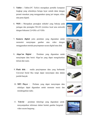 5. Tablet : Tablet (PC Tablet) merupakan portable komputer
lengkap yang seluruhnya berupa layar sentuh datar dengan
peranti masukan yang menggunakan ujung jari tangan, stilus,
atau pena digital.
6. WiFi : Merupakan perangkat nirkabel yang bekerja pada
jaringan dan perangkat WLAN (wireless local area network)
dengan frekuensi 2,4 GHz s.d 5 GHz
7. Kamera digital yaitu peralatan yang digunakan untuk
memotret menyimpan gambar atau video dengan
menggunakan metode penyimpanan secara digital atau disk.
8. Alqur’an Digital : Peralatan yang digunakan untuk
menyimpan data berisi Alqur’an yang dapat mengeluarkan
tulisan dan suara.
9. Flash disk : media penyimpanan data yang berbentuk
Universal Serial Bus tetapi dapat menyimpan data dalam
jumlah banyak.
10. MP3 Player : Perlatan yang dapat menyimpan data
sekaligus dapat digunakan untuk memutar music dan
mendengarkan radio.
11. Televisi : peralatan teknologi yang digunakan untuk
menyampaikan informasi dalam bentuk gambar bergerak /
video secara langsung .
 