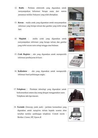 12. Radio : Perlatan elektronik yang digunakan untuk
menyampaikan Informasi berupa suara dari station
pemancar melalui frekuensi yang telah ditetapkan.
13. Koran : media cetak yang digunakan untuk menyampaikan
informasi yang berupa tulisan dan gambar yang terbit setiap
hari.
14. Majalah : media cetak yang digunakan untuk
menyampaikan informasi yang berupa tulisan dan gambar
yang terbit secara rutin setiap minggu atau bulanan.
15. Cash Register : alat yang digunakan untuk memperoleh
informasi pembayaran di kasir.
16. Kalkulator : alat yang digunakan untuk memperoleh
informasi hasil perhitungan angka.
17. Telephone : Peralatan teknologi yang digunakan untuk
berkomunikasi antara dua orang dengan menggunakan suara
Telephone ada tiga macam.
18. Faximile (fotocopy jarak jauh) : perlatan komunikasi yang
digunakan untuk mengirim tulisan kepada sesama alaat
tersebut melalui sambungan telephone. Contoh merek :
Brother: Canon, HP, Epson dl
 