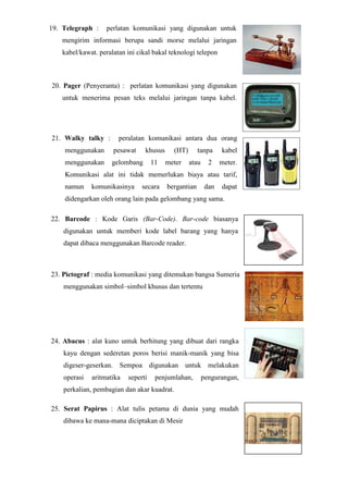 19. Telegraph : perlatan komunikasi yang digunakan untuk
mengirim informasi berupa sandi morse melalui jaringan
kabel/kawat. peralatan ini cikal bakal teknologi telepon
20. Pager (Penyeranta) : perlatan komunikasi yang digunakan
untuk menerima pesan teks melalui jaringan tanpa kabel.
21. Walky talky : peralatan komunikasi antara dua orang
menggunakan pesawat khusus (HT) tanpa kabel
menggunakan gelombang 11 meter atau 2 meter.
Komunikasi alat ini tidak memerlukan biaya atau tarif,
namun komunikasinya secara bergantian dan dapat
didengarkan oleh orang lain pada gelombang yang sama.
22. Barcode : Kode Garis (Bar-Code). Bar-code biasanya
digunakan untuk memberi kode label barang yang hanya
dapat dibaca menggunakan Barcode reader.
23. Pictograf : media komunikasi yang ditemukan bangsa Sumeria
menggunakan simbol–simbol khusus dan tertentu
24. Abacus : alat kuno untuk berhitung yang dibuat dari rangka
kayu dengan sederetan poros berisi manik-manik yang bisa
digeser-geserkan. Sempoa digunakan untuk melakukan
operasi aritmatika seperti penjumlahan, pengurangan,
perkalian, pembagian dan akar kuadrat.
25. Serat Papirus : Alat tulis petama di dunia yang mudah
dibawa ke mana-mana diciptakan di Mesir
 