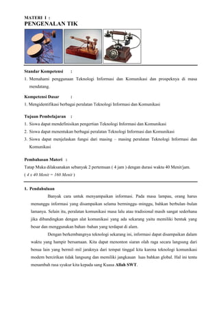 MATERI I :
PENGENALAN TIK
Standar Kompetensi :
1. Memahami penggunaan Teknologi Informasi dan Komunikasi dan prospeknya di masa
mendatang.
Kompetensi Dasar :
1. Mengidentifikasi berbagai peralatan Teknologi Informasi dan Komunikasi
Tujuan Pembelajaran :
1. Siswa dapat mendefinisikan pengertian Teknologi Informasi dan Komunikasi
2. Siswa dapat menentukan berbagai peralatan Teknologi Informasi dan Komunikasi
3. Siswa dapat menjelaskan fungsi dari masing – masing peralatan Teknologi Informasi dan
Komunikasi
Pembahasan Materi :
Tatap Muka dilaksanakan sebanyak 2 pertemuan ( 4 jam ) dengan durasi waktu 40 Menit/jam.
( 4 x 40 Menit = 160 Menit )
1. Pendahuluan
Banyak cara untuk menyampaikan informasi. Pada masa lampau, orang harus
menunggu informasi yang disampaikan selama berminggu–minggu, bahkan berbulan–bulan
lamanya. Selain itu, peralatan komunikasi masa lalu atau tradisional masih sangat sederhana
jika dibandingkan dengan alat komunikasi yang ada sekarang yaitu memiliki bentuk yang
besar dan menggunakan bahan–bahan yang terdapat di alam.
Dengan berkembangnya teknologi sekarang ini, informasi dapat disampaikan dalam
waktu yang hampir bersamaan. Kita dapat menonton siaran olah raga secara langsung dari
benua lain yang bermil–mil jaraknya dari tempat tinggal kita karena teknologi komunikasi
modern bercirikan tidak langsung dan memiliki jangkauan luas bahkan global. Hal ini tentu
menambah rasa syukur kita kepada sang Kuasa Allah SWT.
 