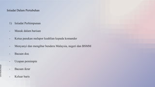 slidesmania.com
Istiadat Dalam Pertubuhan
1) Istiadat Perhimpunan
- Masuk dalam barisan
- Ketua pasukan melapor keahlian kepada komander
- Menyanyi dan mengibar bendera Malaysia, negeri dan BSMM
- Bacaan doa
- Ucapan pemimpin
- Bacaan ikrar
- Keluar baris
 