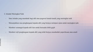 slidesmania.com
2. Istiadat Meningkat Naik
- Satu istiadat yang mustahak bagi ahli atau pegawai kanak-kanak yang meningkat naik
- Menunjukkan rasa penghargaan kepada ahli yang berjaya melepasi ujian untuk meningkat naik
- Memberi semangat kepada ahli lain untuk berusaha lebih gigih
- Memberi sijil penghargaan kepada ahli yang telah berjaya menduduki peperiksaan atau amali
 