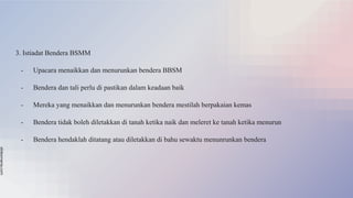 slidesmania.com
3. Istiadat Bendera BSMM
- Upacara menaikkan dan menurunkan bendera BBSM
- Bendera dan tali perlu di pastikan dalam keadaan baik
- Mereka yang menaikkan dan menurunkan bendera mestilah berpakaian kemas
- Bendera tidak boleh diletakkan di tanah ketika naik dan meleret ke tanah ketika menurun
- Bendera hendaklah ditatang atau diletakkan di bahu sewaktu menunrunkan bendera
 