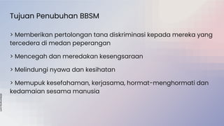 slidesmania.com
Tujuan Penubuhan BBSM
> Memberikan pertolongan tana diskriminasi kepada mereka yang
tercedera di medan peperangan
> Mencegah dan meredakan kesengsaraan
> Melindungi nyawa dan kesihatan
> Memupuk kesefahaman, kerjasama, hormat-menghormati dan
kedamaian sesama manusia
 