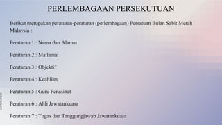 slidesmania.com
PERLEMBAGAAN PERSEKUTUAN
Berikut merupakan peraturan-peraturan (perlembagaan) Persatuan Bulan Sabit Merah
Malaysia :
Peraturan 1 : Nama dan Alamat
Peraturan 2 : Matlamat
Peraturan 3 : Objektif
Peraturan 4 : Keahlian
Peraturan 5 : Guru Penasihat
Peraturan 6 : Ahli Jawatankuasa
Peraturan 7 : Tugas dan Tanggungjawab Jawatankuasa
 