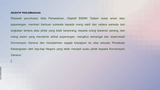 slidesmania.com
OBJEKTIF PERLEMBAGAAN
Dibawah peruntukan Akta Perbadanan, Objektif BSMM “Dalam masa aman atau
peperangan, memberi bantuan sukarela kepada orang sakit dan cedera samada dari
angkatan tentera atau pihak yang tidak berperang, kepada orang tawanan perang, dan
orang awam yang menderita akibat peperangan, mengikut semangat dan waad-waad
Konvensyen Geneva dan menjalankan segala kewajipan ke atas sesuatu Persatuan
Kebangsaan oleh tiap-tiap Negara yang telah menjadi suatu pihak kepada Konvensyen
Geneva.”
 