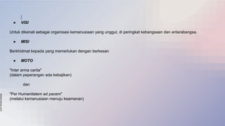 slidesmania.com
● VISI
Untuk dikenali sebagai organisasi kemanusiaan yang unggul, di peringkat kebangsaan dan antarabangsa.
● MISI
Berkhidmat kepada yang memerlukan dengan berkesan
● MOTO
"Inter arma carita"
(dalam peperangan ada kebajikan)
dan
"Per Humanitatem ad pacem"
(melalui kemanusiaan menuju keamanan)
 