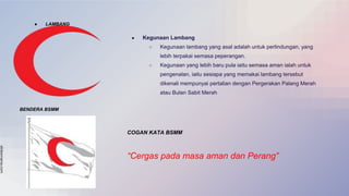 slidesmania.com
● LAMBANG
● Kegunaan Lambang
○ Kegunaan lambang yang asal adalah untuk perlindungan, yang
lebih terpakai semasa peperangan.
○ Kegunaan yang lebih baru pula iaitu semasa aman ialah untuk
pengenalan, iaitu sesiapa yang memakai lambang tersebut
dikenali mempunyai pertalian dengan Pergerakan Palang Merah
atau Bulan Sabit Merah
BENDERA BSMM
COGAN KATA BSMM
“Cergas pada masa aman dan Perang”
 