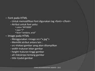 •   Font pada HTML
     - Untuk memodifikasi font digunakan tag <font> </font>
     - Atribut untuk font yaitu:
         • color=“#FF0000”
         • size=“7”
         • face=“verdana, arial”
•   Image pada HTML
     - Menggunakan <image src=/slideshow/pengenalan-web-minggu-kedua/15331726/“x.jpg”>
     - Memiliki atribut antara lain :
     - src→lokasi gambar yang akan ditampilkan
     - width→ukuran lebar gambar
     - height→ukuran tinggi gambar
     - alt→deskripsi tentang gambar
     - title→judul gambar


                             STMIK MUHAMMADIYAH JAKARTA - 2012
 