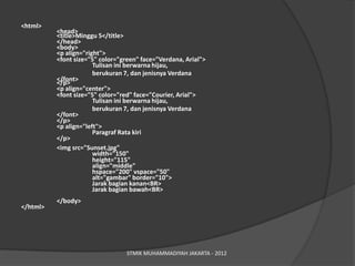 <html>
          <head>
          <title>Minggu 5</title>
          </head>
          <body>
          <p align="right">
          <font size="5" color="green" face="Verdana, Arial">
                       Tulisan ini berwarna hijau,
                       berukuran 7, dan jenisnya Verdana
          </font>
          </p>
          <p align="center">
          <font size="5" color="red" face="Courier, Arial">
                       Tulisan ini berwarna hijau,
                       berukuran 7, dan jenisnya Verdana
          </font>
          </p>
          <p align="left">
                       Paragraf Rata kiri
          </p>
          <img src=/slideshow/pengenalan-web-minggu-kedua/15331726/"Sunset.jpg"
                       width="150"
                       height="115"
                       align="middle"
                       hspace="200" vspace="50"
                       alt="gambar" border="10">
                       Jarak bagian kanan<BR>
                       Jarak bagian bawah<BR>
          </body>
</html>




                                  STMIK MUHAMMADIYAH JAKARTA - 2012
 