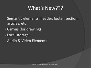 What’s New???
• Semantic elements: header, footer, section,
  articles, etc
• Canvas (for drawing)

• Local storage

• Audio & Video Elements




                STMIK MUHAMMADIYAH JAKARTA - 2012
 