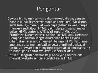 Pengantar
• Dewasa ini, hampir semua dokumen web dibuat dengan
   bahasa HTML (Hypertext Mark-up Language). Meskipun
   anda bisa saja membuat web page (halaman web) tanpa
   mengerti sedikitpun HTML, yakni dengan menggunakan
   editor HTML berjenis WYSIWYG seperti Microsoft
   FrontPage, Dreamweaver, Adobe PageMill atau Netscape
   Composer, namun sangat disarankan bahkan nyaris
   diharuskan, agar anda mengerti bahasa HTML. Terutama
   agar anda bisa memanfaatkan secara optimal berbagai
   fasilitas browser dan mengingat sejumlah kelemahan yang
   terdapat pada editor WYSIWYG seperti di atas.
• Untuk itu langkah pertama bagi Anda yang bercita-cita
   memiliki website sendiri adalah belajar HTML.


                    STMIK MUHAMMADIYAH JAKARTA - 2012
 