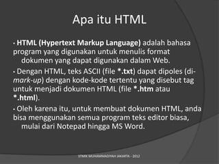 Apa itu HTML
• HTML (Hypertext Markup Language) adalah bahasa
program yang digunakan untuk menulis format
   dokumen yang dapat digunakan dalam Web.
• Dengan HTML, teks ASCII (file *.txt) dapat dipoles (di-
mark-up) dengan kode-kode tertentu yang disebut tag
untuk menjadi dokumen HTML (file *.htm atau
*.html).
• Oleh karena itu, untuk membuat dokumen HTML, anda
bisa menggunakan semua program teks editor biasa,
   mulai dari Notepad hingga MS Word.


                   STMIK MUHAMMADIYAH JAKARTA - 2012
 
