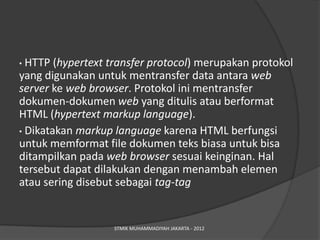 • HTTP (hypertext transfer protocol) merupakan protokol
yang digunakan untuk mentransfer data antara web
server ke web browser. Protokol ini mentransfer
dokumen-dokumen web yang ditulis atau berformat
HTML (hypertext markup language).
• Dikatakan markup language karena HTML berfungsi
untuk memformat file dokumen teks biasa untuk bisa
ditampilkan pada web browser sesuai keinginan. Hal
tersebut dapat dilakukan dengan menambah elemen
atau sering disebut sebagai tag-tag


                   STMIK MUHAMMADIYAH JAKARTA - 2012
 