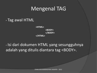 Mengenal TAG
•   Tag awal HTML
                     <HTML>
                                 <BODY>
                                 </BODY>
                     </HTML>


•Isi dari dokumen HTML yang sesungguhnya
adalah yang ditulis diantara tag <BODY>.



                    STMIK MUHAMMADIYAH JAKARTA - 2012
 